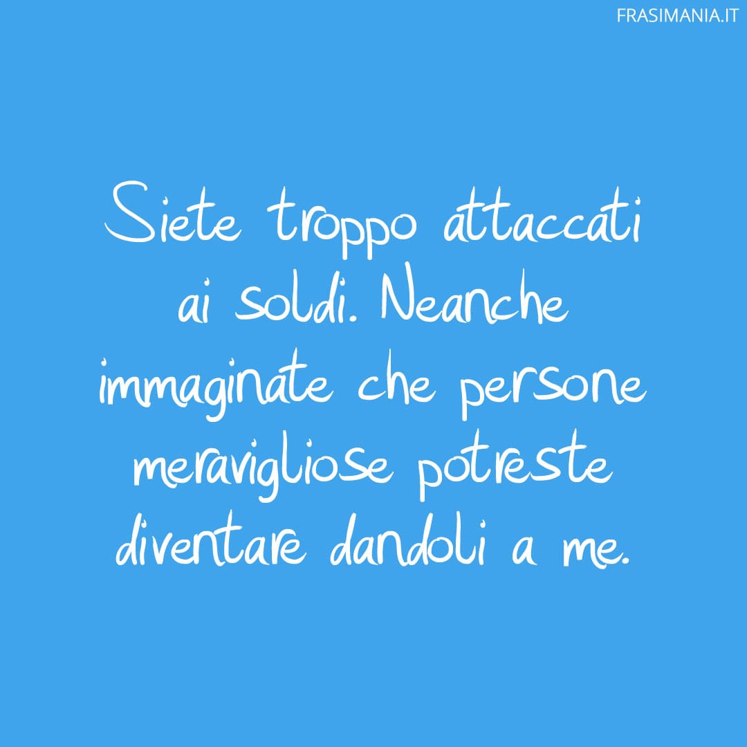 Siete troppo attaccati ai soldi. Neanche immaginate che persone meravigliose potreste diventare dandoli a me.