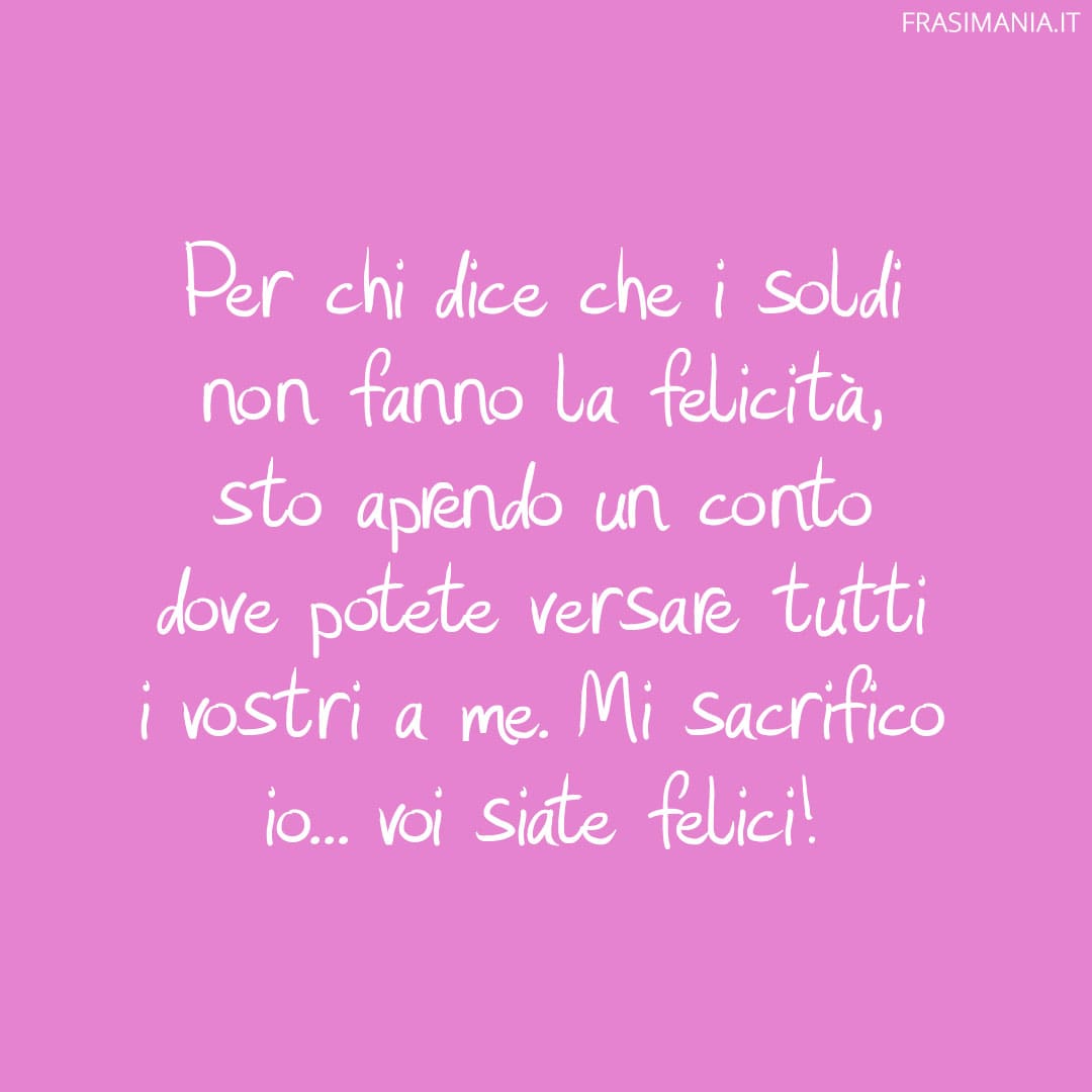 Per chi dice che i soldi non fanno la felicità, sto aprendo un conto dove potete versare tutti i vostri a me. Mi sacrifico io... voi siate felici!