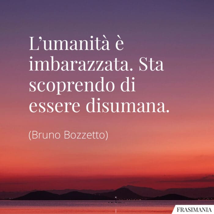 L'umanità è imbarazzata. Sta scoprendo di essere disumana.