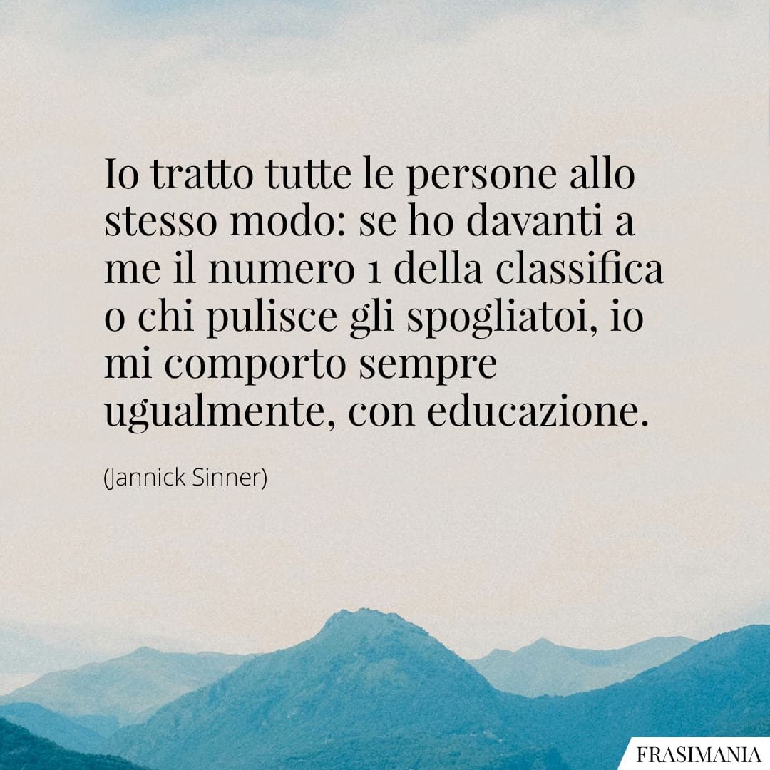 Io tratto tutte le persone allo stesso modo: se ho davanti a me il numero 1 della classifica o chi pulisce gli spogliatoi, io mi comporto sempre ugualmente, con educazione.
