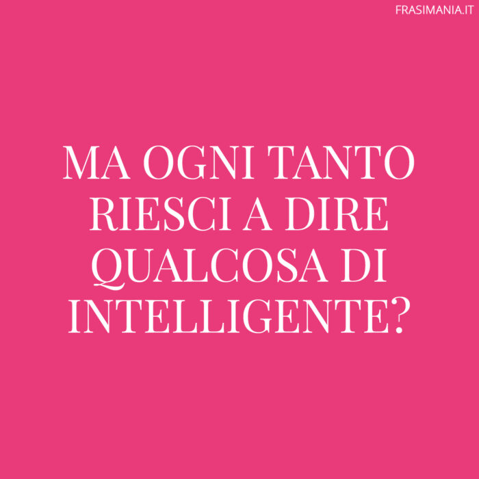 Ma ogni tanto riesci a dire qualcosa di intelligente?