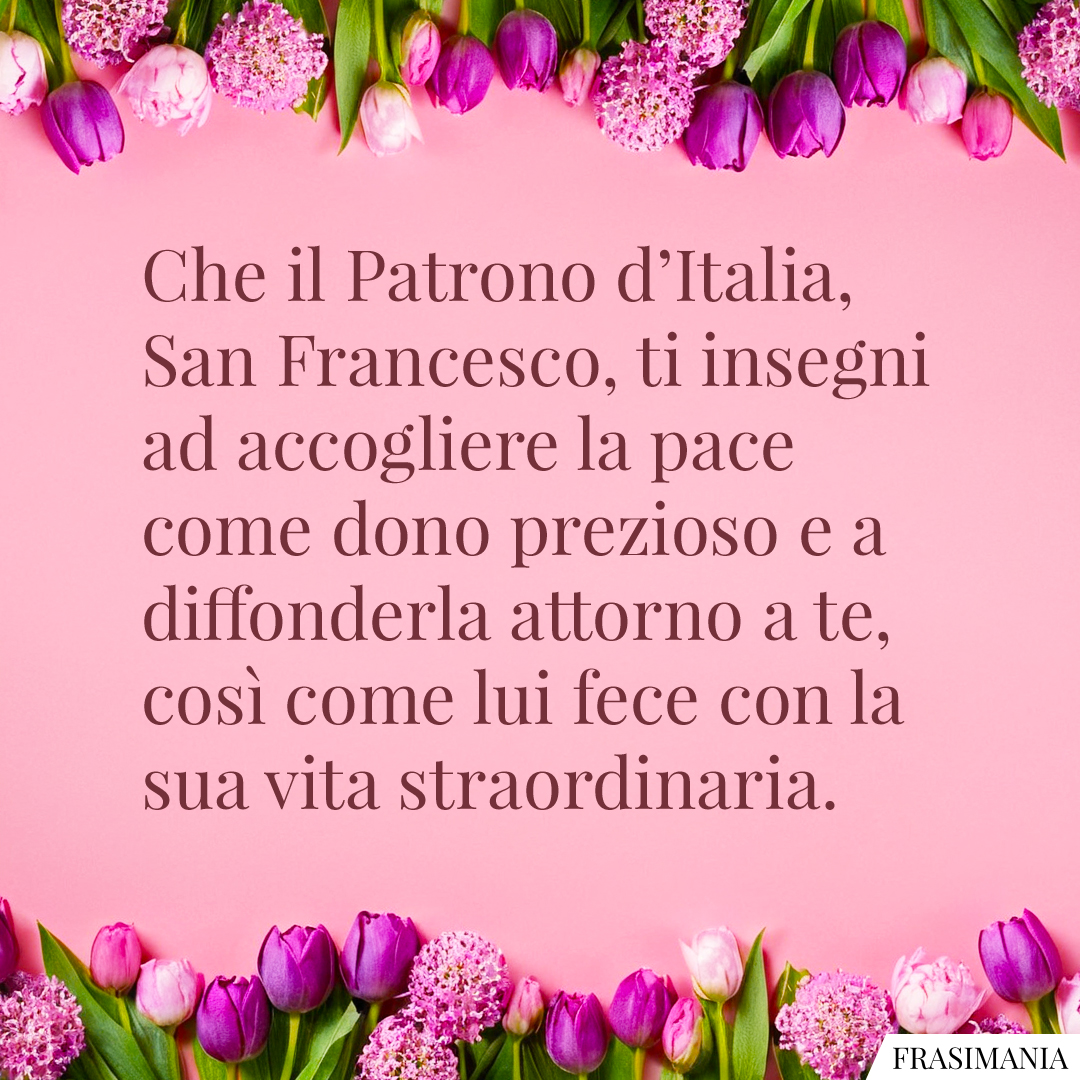 Che il Patrono d’Italia, San Francesco, ti insegni ad accogliere la pace come dono prezioso e a diffonderla attorno a te, così come lui fece con la sua vita straordinaria.