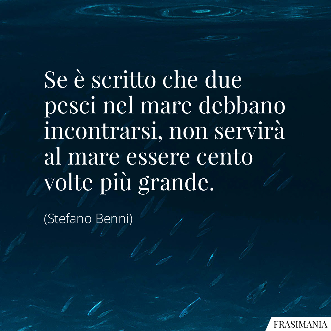 Se è scritto che due pesci nel mare debbano incontrarsi, non servirà al mare essere cento volte più grande.