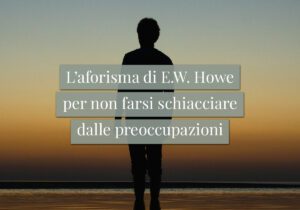 L'aforisma di E.W. Howe per non farsi schiacciare dalle preoccupazioni